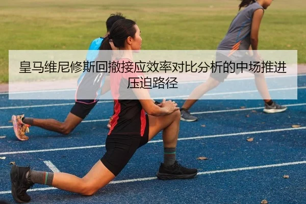 皇马维尼修斯回撤接应效率对比分析的中场推进压迫路径