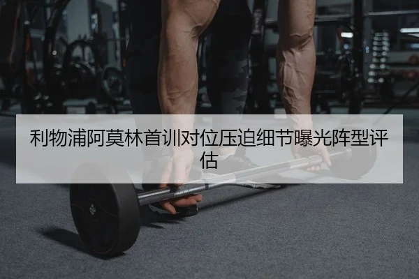 利物浦阿莫林首训对位压迫细节曝光阵型评估