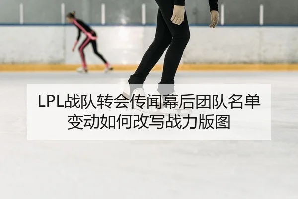 LPL战队转会传闻幕后团队名单变动如何改写战力版图